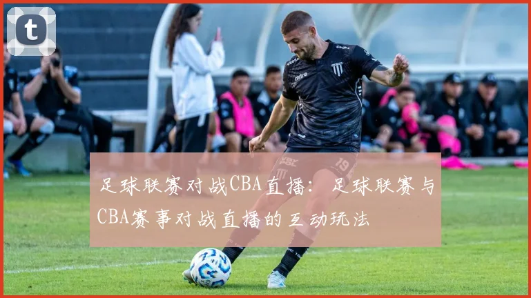 足球联赛对战CBA直播：足球联赛与CBA赛事对战直播的互动玩法