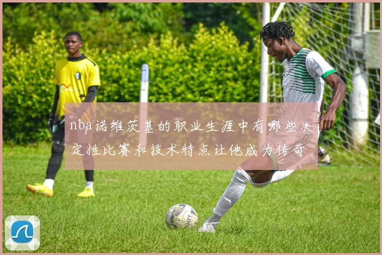 nba诺维茨基的职业生涯中有哪些决定性比赛和技术特点让他成为传奇
