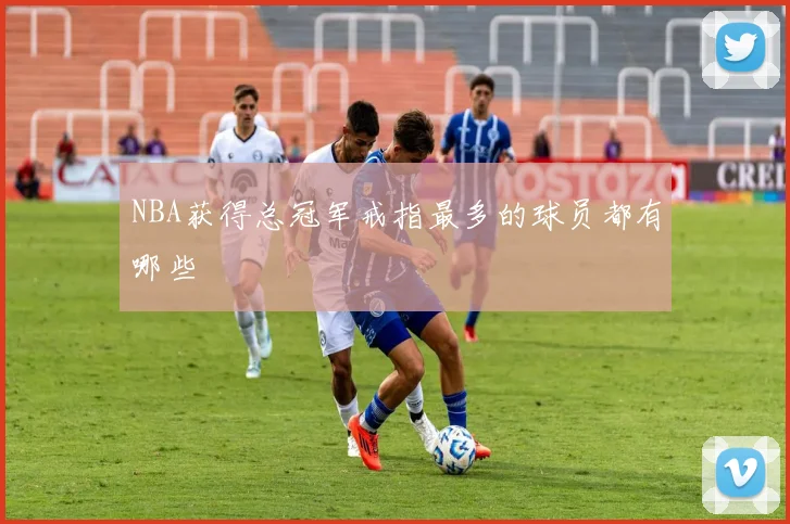 NBA获得总冠军戒指最多的球员都有哪些