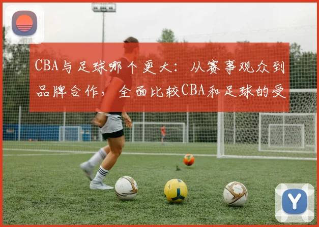 CBA与足球哪个更大:从赛事观众到品牌合作,全面比较CBA和足球的受欢迎程度